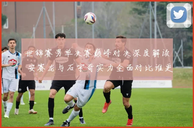 世锦赛男单决赛巅峰对决深度解读 安赛龙与石宇奇实力全面对比谁更胜一筹