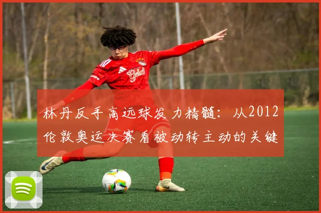 林丹反手高远球发力精髓：从2012伦敦奥运决赛看被动转主动的关键技术