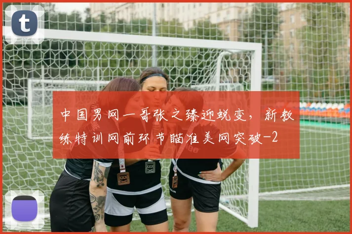 中国男网一哥张之臻迎蜕变，新教练特训网前环节瞄准美网突破