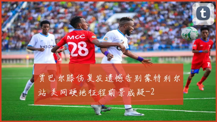 贾巴尔膝伤复发遗憾告别蒙特利尔站 美网硬地征程前景成疑