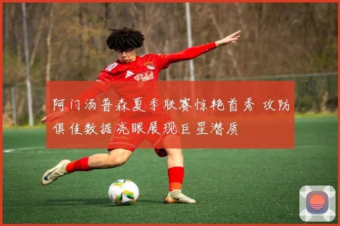 阿门汤普森夏季联赛惊艳首秀 攻防俱佳数据亮眼展现巨星潜质