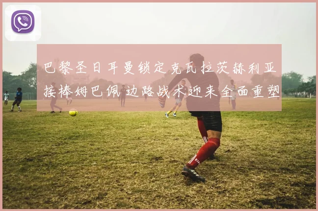 巴黎圣日耳曼锁定克瓦拉茨赫利亚接棒姆巴佩 边路战术迎来全面重塑
