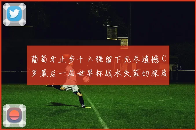葡萄牙止步十六强留下无尽遗憾 C罗最后一届世界杯战术失策的深度复盘