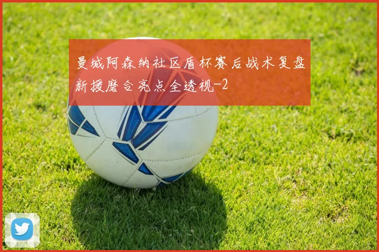 曼城阿森纳社区盾杯赛后战术复盘新援磨合亮点全透视