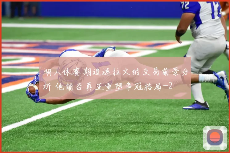 湖人休赛期追逐拉文的交易前景分析 他能否真正重塑争冠格局