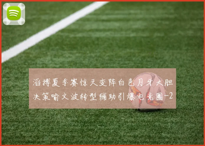 滔搏夏季赛惊天变阵白色月牙大胆决策喻文波转型辅助引爆电竞圈