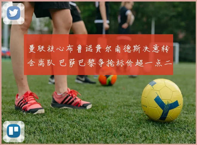 曼联核心布鲁诺费尔南德斯决意转会离队 巴萨巴黎争抢标价超一点二亿