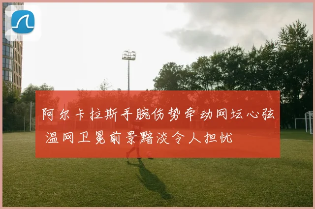 阿尔卡拉斯手腕伤势牵动网坛心弦 温网卫冕前景黯淡令人担忧