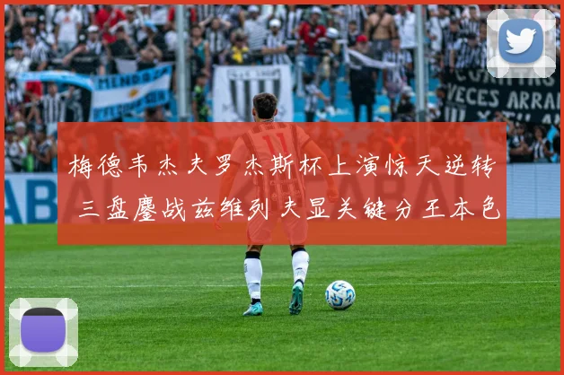 梅德韦杰夫罗杰斯杯上演惊天逆转 三盘鏖战兹维列夫显关键分王本色