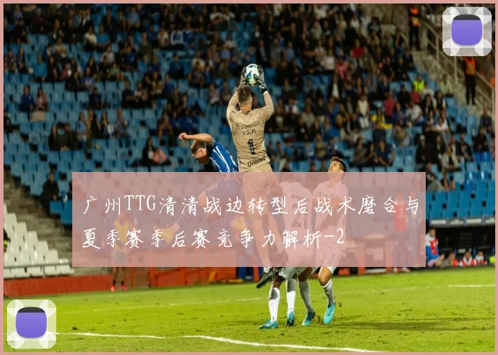 广州TTG清清战边转型后战术磨合与夏季赛季后赛竞争力解析