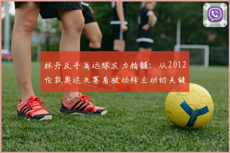 林丹反手高远球发力精髓：从2012伦敦奥运决赛看被动转主动的关键技术