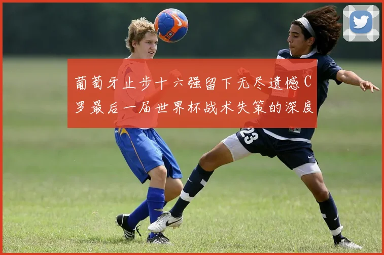 葡萄牙止步十六强留下无尽遗憾 C罗最后一届世界杯战术失策的深度复盘