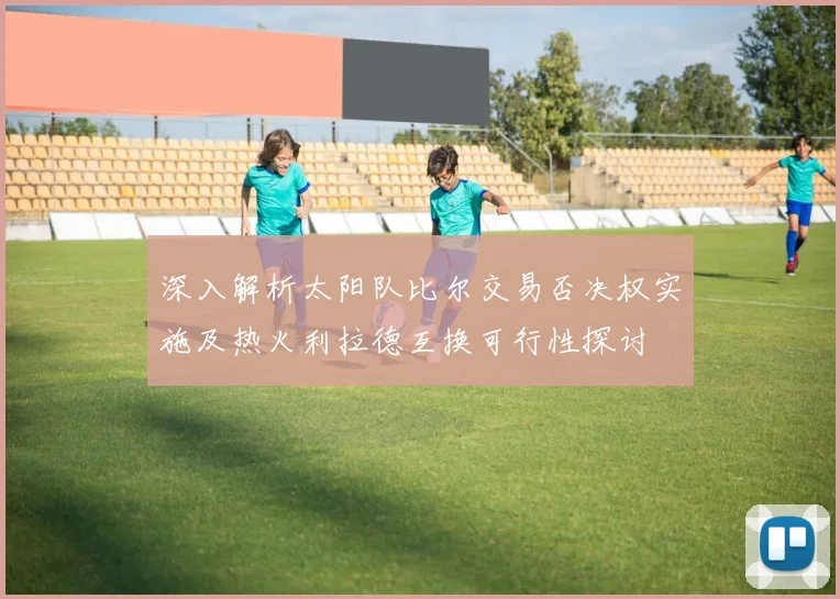 深入解析太阳队比尔交易否决权实施及热火利拉德互换可行性探讨