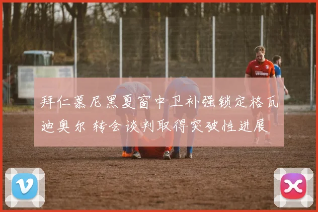 拜仁慕尼黑夏窗中卫补强锁定格瓦迪奥尔 转会谈判取得突破性进展