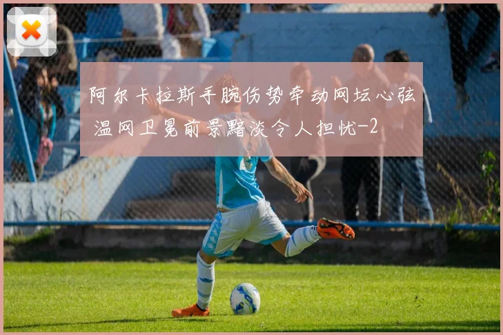 阿尔卡拉斯手腕伤势牵动网坛心弦 温网卫冕前景黯淡令人担忧