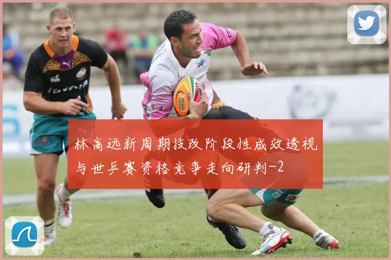 林高远新周期技改阶段性成效透视与世乒赛资格竞争走向研判