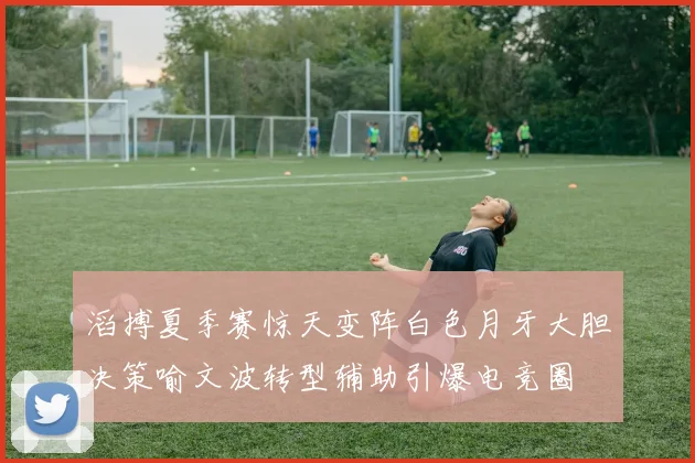 滔搏夏季赛惊天变阵白色月牙大胆决策喻文波转型辅助引爆电竞圈