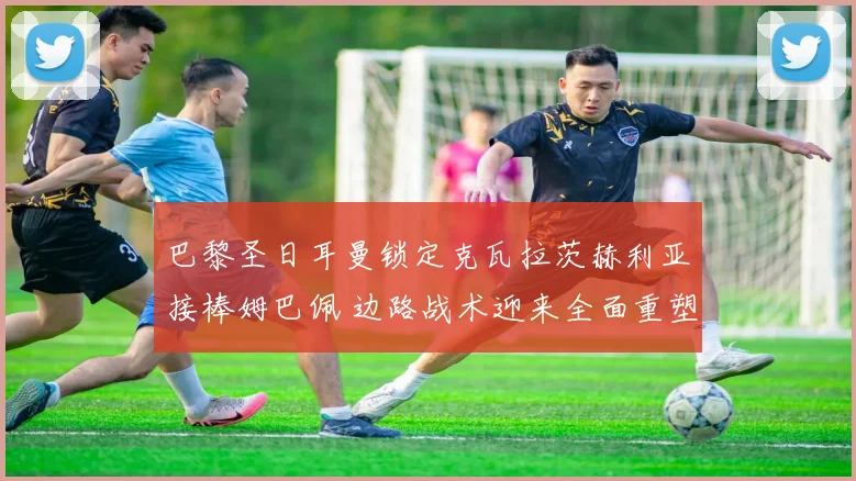 巴黎圣日耳曼锁定克瓦拉茨赫利亚接棒姆巴佩 边路战术迎来全面重塑