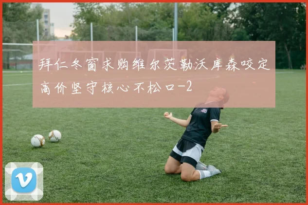 拜仁冬窗求购维尔茨勒沃库森咬定高价坚守核心不松口