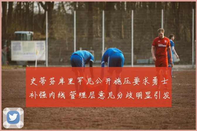 史蒂芬库里罕见公开施压要求勇士补强内线 管理层意见分歧明显引发全美热议