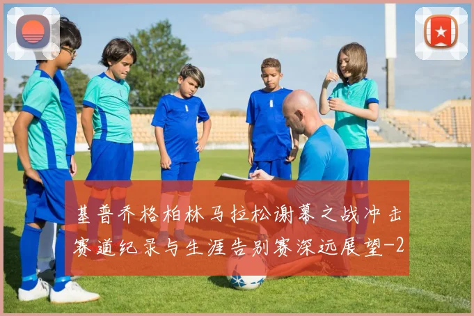 基普乔格柏林马拉松谢幕之战冲击赛道纪录与生涯告别赛深远展望