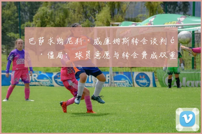 巴萨求购尼科·威廉姆斯转会谈判陷僵局：球员意愿与转会费成双重掣肘