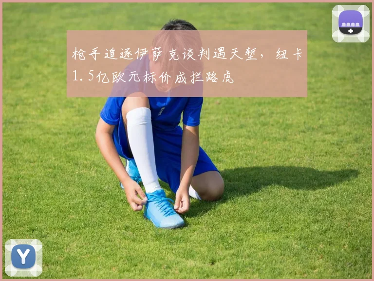 枪手追逐伊萨克谈判遇天堑，纽卡1.5亿欧元标价成拦路虎