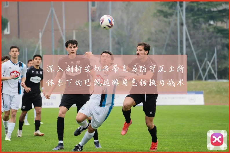 深入剖析安切洛蒂皇马防守反击新体系下姆巴佩边路角色转换与战术价值