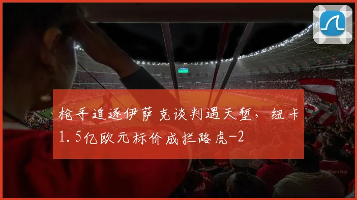 枪手追逐伊萨克谈判遇天堑，纽卡1.5亿欧元标价成拦路虎