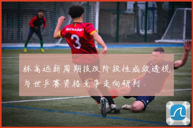 林高远新周期技改阶段性成效透视与世乒赛资格竞争走向研判