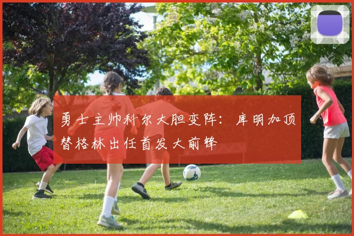 勇士主帅科尔大胆变阵：库明加顶替格林出任首发大前锋