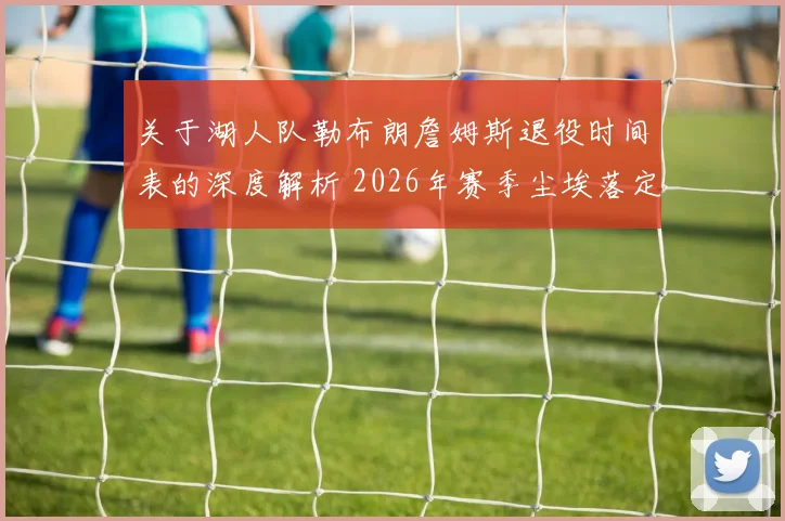 关于湖人队勒布朗詹姆斯退役时间表的深度解析 2026年赛季尘埃落定后是否正式选择退役