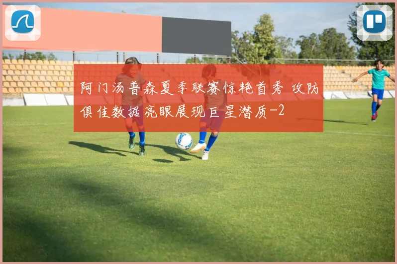 阿门汤普森夏季联赛惊艳首秀 攻防俱佳数据亮眼展现巨星潜质