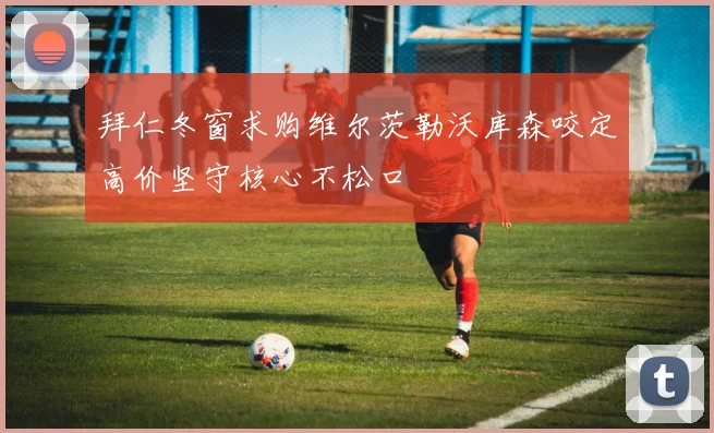 拜仁冬窗求购维尔茨勒沃库森咬定高价坚守核心不松口