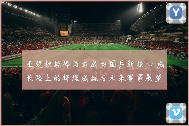王楚钦接棒马龙成为国乒新核心 成长路上的辉煌成就与未来赛事展望