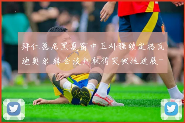 拜仁慕尼黑夏窗中卫补强锁定格瓦迪奥尔 转会谈判取得突破性进展