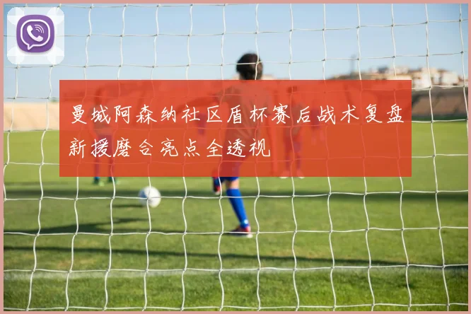 曼城阿森纳社区盾杯赛后战术复盘新援磨合亮点全透视