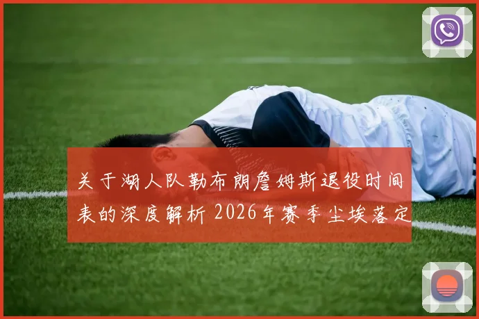 关于湖人队勒布朗詹姆斯退役时间表的深度解析 2026年赛季尘埃落定后是否正式选择退役